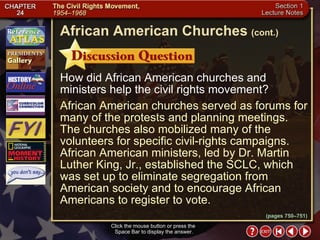 Section 1-18 Click the mouse button or press the  Space Bar to display the answer. How did African American churches and ministers help the civil rights movement? African American churches served as forums for many of the protests and planning meetings. The churches also mobilized many of the volunteers for specific civil-rights campaigns. African American ministers, led by Dr. Martin Luther King, Jr., established the SCLC, which was set up to eliminate segregation from American society and to encourage African Americans to register to vote. African American Churches   (cont.) (pages 750–751) 
