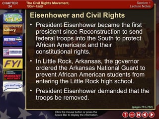 Section 1-19 Click the mouse button or press the  Space Bar to display the information. Eisenhower and Civil Rights President Eisenhower became the first president since Reconstruction to send federal troops into the South to protect African Americans and their constitutional rights.  In Little Rock, Arkansas, the governor ordered the Arkansas National Guard to prevent African American students from entering the Little Rock high school.  President Eisenhower demanded that the troops be removed. (pages 751–752) 