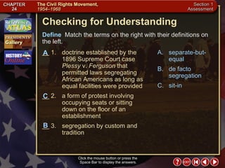 Section 1-23 Checking for Understanding __ 1. doctrine established by the 1896 Supreme Court case  Plessy  v.  Ferguson  that permitted laws segregating African Americans as long as equal facilities were provided __ 2. a form of protest involving occupying seats or sitting down on the floor of an establishment  __ 3. segregation by custom and tradition A. separate-but-equal B. de facto segregation C. sit-in Define   Match the terms on the right with their definitions on the left. Click the mouse button or press the  Space Bar to display the answers. C B A 