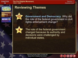 Section 1-25 Reviewing Themes Click the mouse button or press the  Space Bar to display the answer. Government and Democracy   Why did the role of the federal government in civil rights enforcement change? The role of the federal government changed because its authority and decisions were challenged by individual states. 