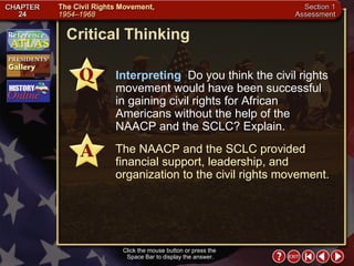 Section 1-26 Critical Thinking Click the mouse button or press the  Space Bar to display the answer. Interpreting   Do you think the civil rights movement would have been successful in gaining civil rights for African Americans without the help of the NAACP and the SCLC? Explain. The NAACP and the SCLC provided financial support, leadership, and organization to the civil rights movement. 