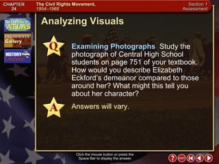 Section 1-27 Analyzing Visuals Click the mouse button or press the  Space Bar to display the answer. Examining Photographs  Study the photograph of Central High School students on page 751 of your textbook. How would you describe Elizabeth Eckford’s demeanor compared to those around her? What might this tell you about her character? Answers will vary. 