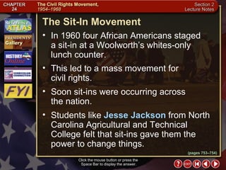 Section 2-5 Click the mouse button or press the  Space Bar to display the answer. The Sit-In Movement  In 1960 four African Americans staged a sit-in at a Woolworth’s whites-only lunch counter.  This led to a mass movement for  civil rights.  Soon sit-ins were occurring across  the nation.  Students like  Jesse Jackson  from North Carolina Agricultural and Technical College felt that sit-ins gave them the power to change things. (pages 753–754) 