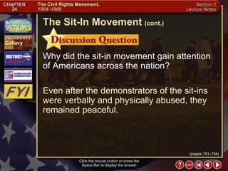 Section 2-6 Click the mouse button or press the  Space Bar to display the answer. The Sit-In Movement   (cont.) Why did the sit-in movement gain attention of Americans across the nation? Even after the demonstrators of the sit-ins were verbally and physically abused, they remained peaceful. (pages 753–754) 