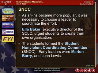 Section 2-7 Click the mouse button or press the  Space Bar to display the information. SNCC Click the mouse button or press the  Space Bar to display the information. As sit-ins became more popular, it was necessary to choose a leader to coordinate the effort.  Ella Baker,  executive director of the SCLC, urged students to create their  own organization.  The students formed the  Student Nonviolent Coordinating Committee  (SNCC).  Early leaders were  Marion Barry,  and John Lewis. (page 754) 