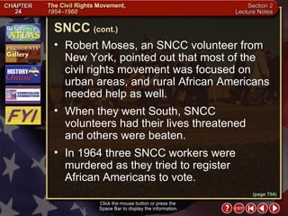 Section 2-8 Robert Moses, an SNCC volunteer from New York, pointed out that most of the civil rights movement was focused on urban areas, and rural African Americans needed help as well.  When they went South, SNCC volunteers had their lives threatened  and others were beaten.  In 1964 three SNCC workers were murdered as they tried to register  African Americans to vote. Click the mouse button or press the  Space Bar to display the information. SNCC   (cont.) (page 754) 