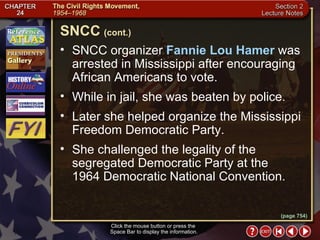 Section 2-9 SNCC organizer  Fannie Lou Hamer  was arrested in Mississippi after encouraging African Americans to vote.  While in jail, she was beaten by police.  Later she helped organize the Mississippi Freedom Democratic Party.  She challenged the legality of the segregated Democratic Party at the  1964 Democratic National Convention. Click the mouse button or press the  Space Bar to display the information. SNCC   (cont.) (page 754) 