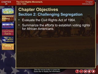 Intro 3 Click the mouse button or press the  Space Bar to display the information. Chapter Objectives Section 2: Challenging Segregation Evaluate the Civil Rights Act of 1964.  Summarize the efforts to establish voting rights for African Americans. 