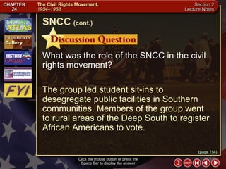 Section 2-10 What was the role of the SNCC in the civil rights movement? The group led student sit-ins to desegregate public facilities in Southern communities. Members of the group went  to rural areas of the Deep South to register African Americans to vote. Click the mouse button or press the  Space Bar to display the answer. SNCC   (cont.) (page 754) 