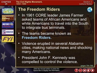 Section 2-11 Click the mouse button or press the  Space Bar to display the information. The Freedom Riders Click the mouse button or press the  Space Bar to display the information. In 1961 CORE leader James Farmer asked teams of African Americans and white Americans to travel into the South to integrate bus terminals.  The teams became known as  Freedom Riders.  Violence erupted in several Alabama cities, making national news and shocking many Americans.  President John F. Kennedy was compelled to control the violence. (pages 754–755) 
