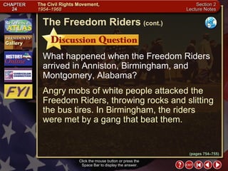 Section 2-12 What happened when the Freedom Riders arrived in Anniston, Birmingham, and Montgomery, Alabama? Angry mobs of white people attacked the Freedom Riders, throwing rocks and slitting the bus tires. In Birmingham, the riders were met by a gang that beat them. The Freedom Riders   (cont.) Click the mouse button or press the  Space Bar to display the answer. (pages 754–755) 