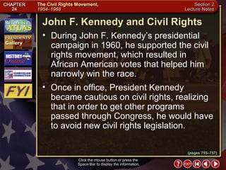 Section 2-13 John F. Kennedy and Civil Rights Click the mouse button or press the  Space Bar to display the information. During John F. Kennedy’s presidential campaign in 1960, he supported the civil rights movement, which resulted in African American votes that helped him narrowly win the race.  Once in office, President Kennedy became cautious on civil rights, realizing that in order to get other programs passed through Congress, he would have to avoid new civil rights legislation. (pages 755–757) 