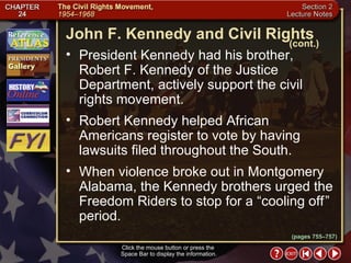 Section 2-14 President Kennedy had his brother, Robert F. Kennedy of the Justice Department, actively support the civil rights movement.  Robert Kennedy helped African Americans register to vote by having lawsuits filed throughout the South.  When violence broke out in Montgomery Alabama, the Kennedy brothers urged the Freedom Riders to stop for a “cooling off   ” period. Click the mouse button or press the  Space Bar to display the information. John F. Kennedy and Civil Rights (cont.) (pages 755–757) 