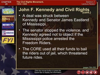 Section 2-15 A deal was struck between  Kennedy and Senator James Eastland of Mississippi.  The senator stopped the violence, and Kennedy agreed not to object if the Mississippi police arrested the  Freedom Riders.  The CORE used all their funds to bail the riders out of jail, which threatened future rides. Click the mouse button or press the  Space Bar to display the information. John F. Kennedy and Civil Rights (cont.) (pages 755–757) 