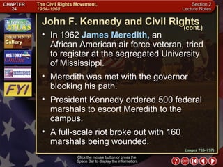 Section 2-17 In 1962  James Meredith,  an  African American air force veteran, tried to register at the segregated University  of Mississippi.  Meredith was met with the governor blocking his path.  President Kennedy ordered 500 federal marshals to escort Meredith to the campus.  A full-scale riot broke out with 160 marshals being wounded. Click the mouse button or press the  Space Bar to display the information. John F. Kennedy and Civil Rights (cont.) (pages 755–757) 