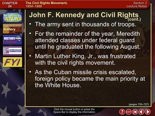 Section 2-18 The army sent in thousands of troops.  For the remainder of the year, Meredith attended classes under federal guard until he graduated the following August.  Martin Luther King, Jr., was frustrated with the civil rights movement.  As the Cuban missile crisis escalated, foreign policy became the main priority at the White House. Click the mouse button or press the  Space Bar to display the information. John F. Kennedy and Civil Rights (cont.) (pages 755–757) 