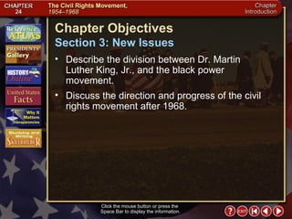 Intro 4 Click the mouse button or press the  Space Bar to display the information. Chapter Objectives Section 3: New Issues Describe the division between Dr. Martin Luther King, Jr., and the black power movement.  Discuss the direction and progress of the civil rights movement after 1968. 