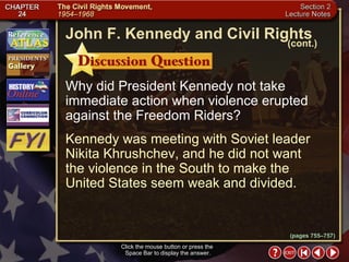Section 2-20 Why did President Kennedy not take immediate action when violence erupted against the Freedom Riders? Kennedy was meeting with Soviet leader Nikita Khrushchev, and he did not want  the violence in the South to make the United States seem weak and divided. Click the mouse button or press the  Space Bar to display the answer. John F. Kennedy and Civil Rights (cont.) (pages 755–757) 