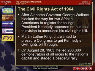 Section 2-21 The Civil Rights Act of 1964 Click the mouse button or press the  Space Bar to display the information. After Alabama Governor George Wallace blocked the way for two African Americans to register for college, President Kennedy appeared on national television to announce his civil rights bill.  Martin Luther King, Jr., wanted to pressure Congress to get Kennedy’s  civil rights bill through.  On August 28, 1963, he led 200,000 demonstrators of all races to the nation’s capital and staged a peaceful rally. (pages 757–759) 