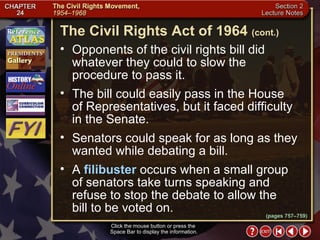 Section 2-22 Opponents of the civil rights bill did whatever they could to slow the procedure to pass it.  The bill could easily pass in the House  of Representatives, but it faced difficulty in the Senate.  Senators could speak for as long as they wanted while debating a bill.  A  filibuster  occurs when a small group of senators take turns speaking and refuse to stop the debate to allow the  bill to be voted on. The Civil Rights Act of 1964   (cont.) Click the mouse button or press the  Space Bar to display the information. (pages 757–759) 