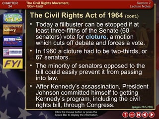 Section 2-23 Today a filibuster can be stopped if at least three-fifths of the Senate (60 senators) vote for  cloture,  a motion which cuts off debate and forces a vote.  In 1960 a cloture had to be two-thirds, or 67 senators.  The minority of senators opposed to the bill could easily prevent it from passing into law.  After Kennedy’s assassination, President Johnson committed himself to getting Kennedy’s program, including the civil rights bill, through Congress. Click the mouse button or press the  Space Bar to display the information. The Civil Rights Act of 1964   (cont.) (pages 757–759) 
