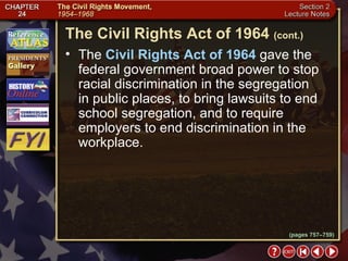 Section 2-24 The  Civil Rights Act of 1964  gave the federal government broad power to stop racial discrimination in the segregation  in public places, to bring lawsuits to end school segregation, and to require employers to end discrimination in the workplace. The Civil Rights Act of 1964   (cont.) (pages 757–759) 