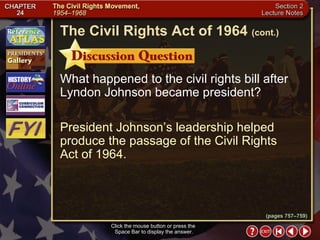 Section 2-25 What happened to the civil rights bill after Lyndon Johnson became president? President Johnson’s leadership helped produce the passage of the Civil Rights  Act of 1964. Click the mouse button or press the  Space Bar to display the answer. The Civil Rights Act of 1964   (cont.) (pages 757–759) 