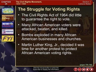 Section 2-26 The Struggle for Voting Rights Click the mouse button or press the  Space Bar to display the information. The Civil Rights Act of 1964 did little  to guarantee the right to vote.  Many African American voters were attacked, beaten, and killed.  Bombs exploded in many African American businesses and churches.  Martin Luther King, Jr., decided it was time for another protest to protect African American voting rights. (pages 759–760) 