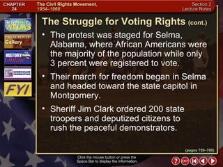 Section 2-27 The protest was staged for Selma, Alabama, where African Americans were the majority of the population while only  3 percent were registered to vote.  Their march for freedom began in Selma and headed toward the state capitol in Montgomery.  Sheriff Jim Clark ordered 200 state troopers and deputized citizens to  rush the peaceful demonstrators. The Struggle for Voting Rights   (cont.) Click the mouse button or press the  Space Bar to display the information. (pages 759–760) 
