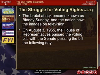Section 2-28 The brutal attack became known as Bloody Sunday, and the nation saw  the images on television.  On August 3, 1965, the House of Representatives passed the voting  bill, with the Senate passing the bill  the following day. The Struggle for Voting Rights   (cont.) Click the mouse button or press the  Space Bar to display the information. (pages 759–760) 