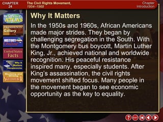 Intro 5 Why It Matters In the 1950s and 1960s, African Americans made major strides. They began by challenging segregation in the South. With the Montgomery bus boycott, Martin Luther King, Jr., achieved national and worldwide recognition. His peaceful resistance inspired many, especially students. After King’s assassination, the civil rights movement shifted focus. Many people in the movement began to see economic opportunity as the key to equality.  