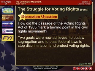 Section 2-30 How did the passage of the Voting Rights Act of 1965 mark a turning point in the civil rights movement? Two goals were now achieved: to outlaw segregation and to pass federal laws to stop discrimination and protect voting rights. Click the mouse button or press the  Space Bar to display the answer. The Struggle for Voting Rights   (cont.) (pages 759–760) 
