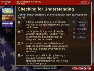 Section 2-31 Checking for Understanding __ 1. a tax of a fixed amount per person that had to be paid before the person could vote __ 2. name given to a group of people who traveled to the South in 1961  to protest the South’s refusal to integrate bus terminals __ 3. a motion which ends debate and calls for an immediate vote, possible in the U.S. Senate by a vote of 60 senators __ 4. an attempt to kill a bill by having a group of senators take turns speaking continuously so that a vote cannot take place A. Freedom Riders B. filibuster C. cloture D. poll tax Define   Match the terms on the right with their definitions on the left. Click the mouse button or press the  Space Bar to display the answers. A C D B 