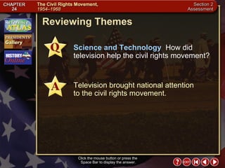 Section 2-33 Reviewing Themes Click the mouse button or press the  Space Bar to display the answer. Science and Technology   How did television help the civil rights movement? Television brought national attention to the civil rights movement. 
