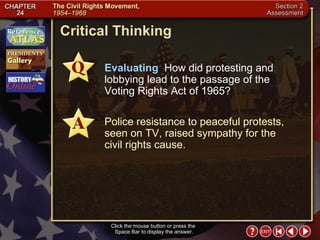 Section 2-34 Critical Thinking Click the mouse button or press the  Space Bar to display the answer. Evaluating   How did protesting and lobbying lead to the passage of the Voting Rights Act of 1965? Police resistance to peaceful protests, seen on TV, raised sympathy for the civil rights cause. 