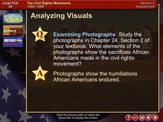 Section 2-35 Analyzing Visuals Click the mouse button or press the  Space Bar to display the answer. Examining Photographs  Study the photographs in Chapter 24, Section 2 of your textbook. What elements of the photographs show the sacrifices African Americans made in the civil rights movement? Photographs show the humiliations African Americans endured. 