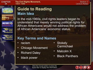 Section 3-1 Click the mouse button or press the  Space Bar to display the information. Guide to Reading In the mid-1960s, civil rights leaders began to understand that merely winning political rights for African Americans would not address the problem of African Americans’ economic status.  racism  Main Idea Key Terms and Names Chicago Movement  Richard Daley  black power  Stokely Carmichael  Malcolm X  Black Panthers 