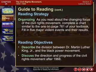 Section 3-2 Click the mouse button or press the  Space Bar to display the information. Guide to Reading  (cont.) Reading Strategy Organizing   As you read about the changing focus of the civil rights movement, complete a chart similar to the one on page 761 of your textbook. Fill in five major violent events and their results.  Describe  the division between Dr. Martin Luther King, Jr., and the black power movement.  Reading Objectives Discuss  the direction and progress of the civil rights movement after 1968. 