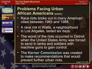 Section 3-6 Race riots broke out in many American cities between 1965 and 1968.  A race riot in Watts, a neighborhood  in Los Angeles, lasted six days.  The worst of the riots occurred in Detroit when the United States Army was forced to send in tanks and soldiers with machine guns to gain control.  The  Kerner Commission  was created to make recommendations that would prevent further urban riots. Problems Facing Urban  African Americans   (cont.) Click the mouse button or press the  Space Bar to display the information. (pages 761–763) 