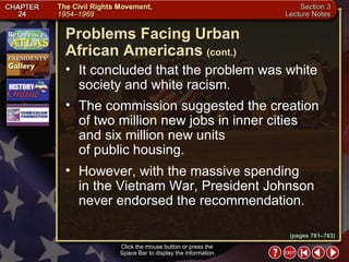 Section 3-7 It concluded that the problem was white society and white racism.  The commission suggested the creation of two million new jobs in inner cities and six million new units  of public housing.  However, with the massive spending  in the Vietnam War, President Johnson never endorsed the recommendation. Problems Facing Urban  African Americans   (cont.) Click the mouse button or press the  Space Bar to display the information. (pages 761–763) 