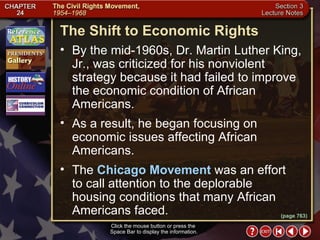 Section 3-9 The Shift to Economic Rights Click the mouse button or press the  Space Bar to display the information. By the mid-1960s, Dr. Martin Luther King, Jr., was criticized for his nonviolent strategy because it had failed to improve the economic condition of African Americans.  As a result, he began focusing on economic issues affecting African Americans.  The  Chicago Movement  was an effort to call attention to the deplorable housing conditions that many African Americans faced. (page 763) 
