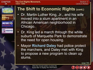 Section 3-10 Dr. Martin Luther King, Jr., and his wife moved into a slum apartment in an African American neighborhood in Chicago.  Dr. King led a march through the white suburb of Marquette Park to demonstrate the need for open housing.  Mayor  Richard Daley  had police protect the marchers, and Daley met with King  to propose a new program to clean up slums. The Shift to Economic Rights   (cont.) Click the mouse button or press the  Space Bar to display the information. (page 763) 
