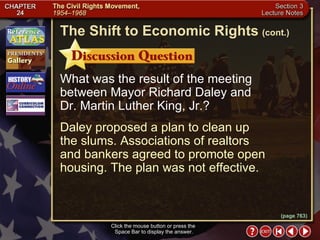 Section 3-11 What was the result of the meeting between Mayor Richard Daley and  Dr. Martin Luther King, Jr.? Daley proposed a plan to clean up  the slums. Associations of realtors  and bankers agreed to promote open housing. The plan was not effective. Click the mouse button or press the  Space Bar to display the answer. The Shift to Economic Rights   (cont.) (page 763) 
