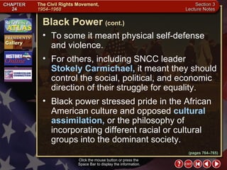 Section 3-13 To some it meant physical self-defense and violence.  For others, including SNCC leader  Stokely Carmichael,  it meant they should control the social, political, and economic direction of their struggle for equality.  Black power stressed pride in the African American culture and opposed  cultural assimilation,  or the philosophy of incorporating different racial or cultural groups into the dominant society. Black Power   (cont.) Click the mouse button or press the  Space Bar to display the information. (pages 764–765) 