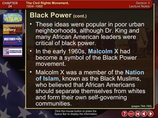 Section 3-14 These ideas were popular in poor urban neighborhoods, although Dr. King and many African American leaders were critical of black power.  In the early 1960s,  Malcolm X  had become a symbol of the Black Power movement.  Malcolm X was a member of the  Nation of Islam,  known as the Black Muslims, who believed that African Americans should separate themselves from whites and form their own self-governing communities. Click the mouse button or press the  Space Bar to display the information. Black Power   (cont.) (pages 764–765) 