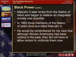 Section 3-15 Malcolm X later broke from the Nation of Islam and began to believe an integrated society was possible.  In 1965 three members of the Nation  of Islam shot and killed Malcolm X.  He would be remembered for his view that although African Americans had been victims in the past, they did not have to allow racism to victimize them now. Click the mouse button or press the  Space Bar to display the information. Black Power   (cont.) (pages 764–765) 