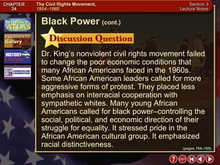 Section 3-18 Dr. King’s nonviolent civil rights movement failed to change the poor economic conditions that many African Americans faced in the 1960s. Some African American leaders called for more aggressive forms of protest. They placed less emphasis on interracial cooperation with sympathetic whites. Many young African Americans called for black power–controlling the social, political, and economic direction of their struggle for equality. It stressed pride in the African American cultural group. It emphasized racial distinctiveness. Black Power   (cont.) (pages 764–765) 