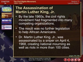 Section 3-19 The Assassination of  Martin Luther King, Jr. Click the mouse button or press the  Space Bar to display the information. By the late 1960s, the civil rights movement had fragmented into many competing organizations.  The result was no further legislation  to help African Americans.  Dr. Martin Luther King, Jr., was assassinated by a sniper on April 4, 1968, creating national mourning as  well as riots in more than 100 cities. (pages 765–766) 