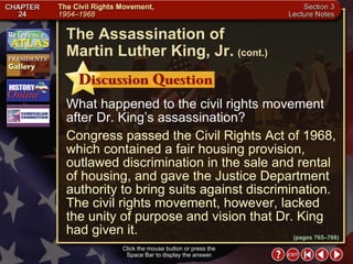 Section 3-21 What happened to the civil rights movement after Dr. King’s assassination? Congress passed the Civil Rights Act of 1968, which contained a fair housing provision, outlawed discrimination in the sale and rental of housing, and gave the Justice Department authority to bring suits against discrimination. The civil rights movement, however, lacked the unity of purpose and vision that Dr. King had given it. Click the mouse button or press the  Space Bar to display the answer. The Assassination of  Martin Luther King, Jr.   (cont.) (pages 765–766) 
