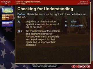 Section 3-22 Checking for Understanding __ 1. prejudice or discrimination against someone because of his or her race __ 2. the mobilization of the political and economic power of African Americans, especially to compel respect for their rights and to improve their condition A. racism B. black power Define   Match the terms on the right with their definitions on the left. Click the mouse button or press the  Space Bar to display the answers. B A 